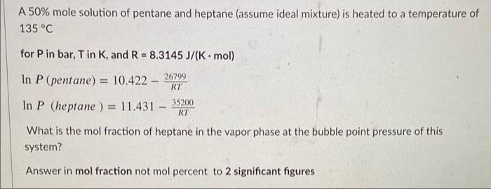 A 50% mole solution of pentane and heptane (assume ideal mixture) is heated to a temperature of
135 °C
for P in bar, T in K, and R 8.3145 J/(K mol)
26799
In P (pentane) = 10.422 -
RT
In P (heptane) = 11.431 -
35200
%3D
RT
What is the mol fraction of heptane in the vapor phase at the bubble point pressure of this
system?
Answer in mol fraction not mol percent to 2 significant figures
