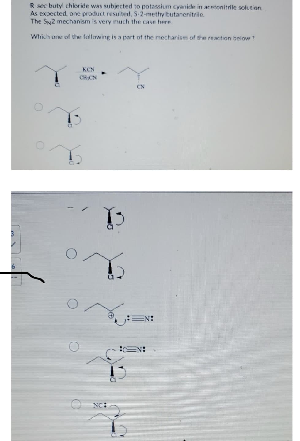 R-sec-butyl chloride was subjected to potassium cyanide in acetonitrile solution.
As expected, one product resulted, S-2-methylbutanenitrile.
The SN2 mechanism is very much the case here.
Which one of the following is a part of the mechanism of the reaction below ?
KCN
CH;CN
CN
EN:
:c=N:
NC:
