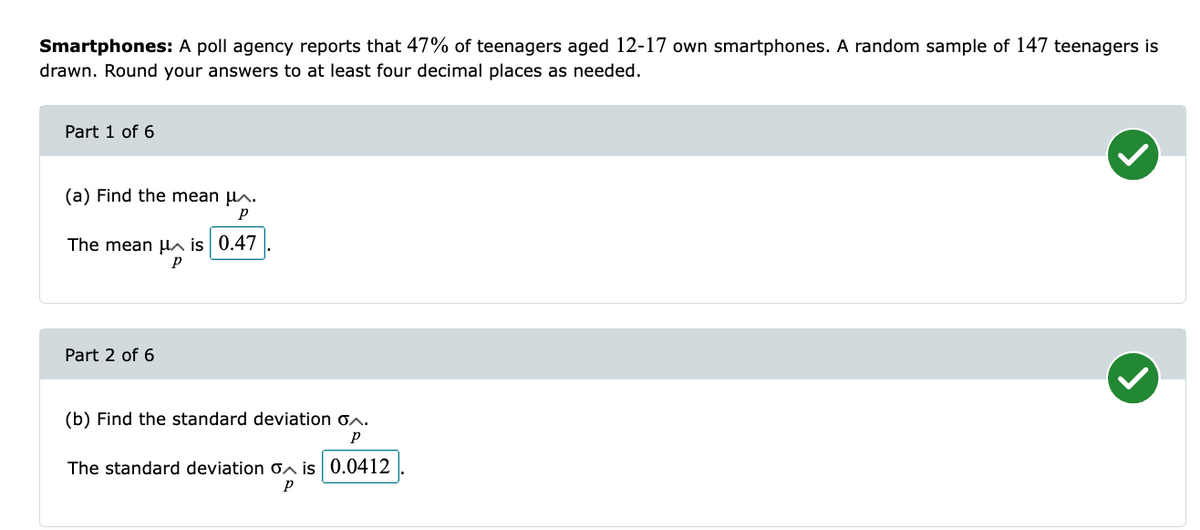 Smartphones: A poll agency reports that 47% of teenagers aged 12-17 own smartphones. A random sample of 147 teenagers is
drawn. Round your answers to at least four decimal places as needed.
Part 1 of 6
(a) Find the mean μ^.
Р
The mean μ is 0.47
р
Part 2 of 6
(b) Find the standard deviation
^.
P
The standard deviation is 0.0412
Р