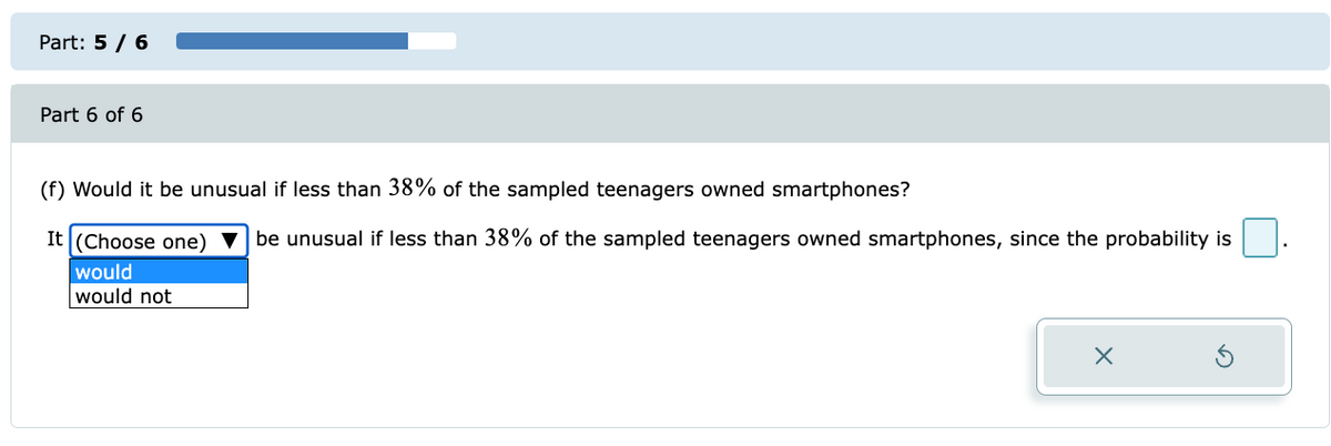 Part: 5 / 6
Part 6 of 6
(f) Would it be unusual if less than 38% of the sampled teenagers owned smartphones?
It (Choose one) ▼ be unusual if less than 38% of the sampled teenagers owned smartphones, since the probability is
would
would not
X