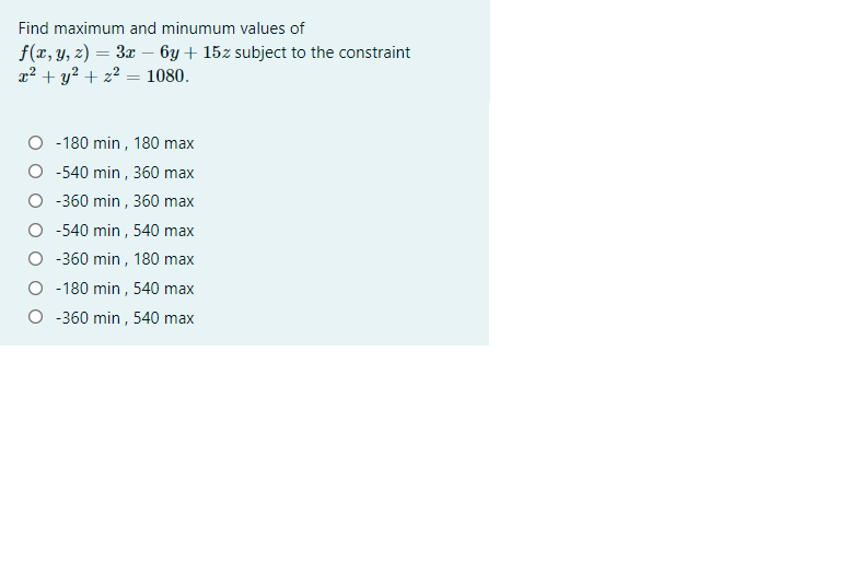 Find maximum and minumum values of
f(x, y, z) = 3x – 6y+ 15z subject to the constraint
x2 + y? + z2 = 1080.
O -180 min , 180 max
-540 min , 360 max
-360 min , 360 max
O -540 min , 540 max
-360 min , 180 max
O -180 min, 540 max
-360 min , 540 max
