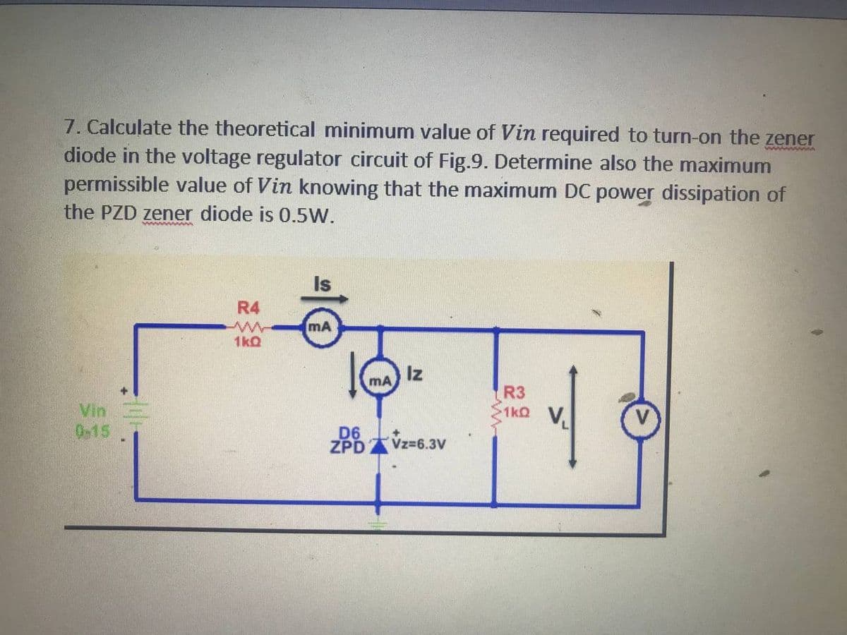 7. Calculate the theoretical minimum value of Vin required to turn-on the zener
diode in the voltage regulator circuit of Fig.9. Determine also the maximum
permissible value of Vin knowing that the maximum DC power dissipation of
the PZD zener diode is 0.5W.
Is
R4
mA
1kQ
Iz
mA
Vin
0-15
R3
1ko V
D6
ZPD Vz=6.3V
