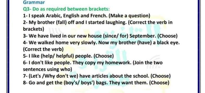 Grammar
Q3- Do as required between brackets:
1- I speak Arabic, English and French. (Make a question)
2- My brother (fall) off and I started laughing. (Correct the verb in
brackets)
3- We have lived in our new house (since/ for) September. (Choose)
4- We walked home very slowly. Now my brother (have) a black eye.
(Correct the verb)
5- I like (help/ helpful) people. (Choose)
6-I don't like people. They copy my homework. (Join the two
sentences using who)
7- (Let's /Why don't we) have articles about the school. (Choose)
8- Go and get the (boy's/ boys') bags. They want them. (Choose)
