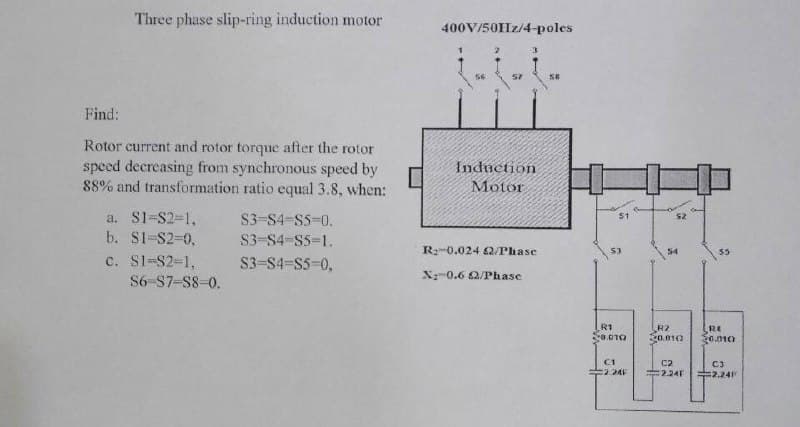 Three phase slip-ring induction motor
400V/50Hz/4-poles
57
Find:
Rotor current and rotor torque after the rotor
speed decreasing from synchronous speed by
88% and transformation ratio equal 3.8, when:
Induction
Motor
a. S1-S2-1,
b. S1-S2-0,
S3-S4-S5-0.
51
s2
S3-S4-S5=1.
R:-0.024 2/Phase
53
54
c. Sl-S2-1,
S3-S4-S5-0,
X-0.6 2/Phase
S6-S7-S8-0.
R1
R2
o.010
RE
30.010
C1
C2
C3
2 24
2.24F
=2.24
