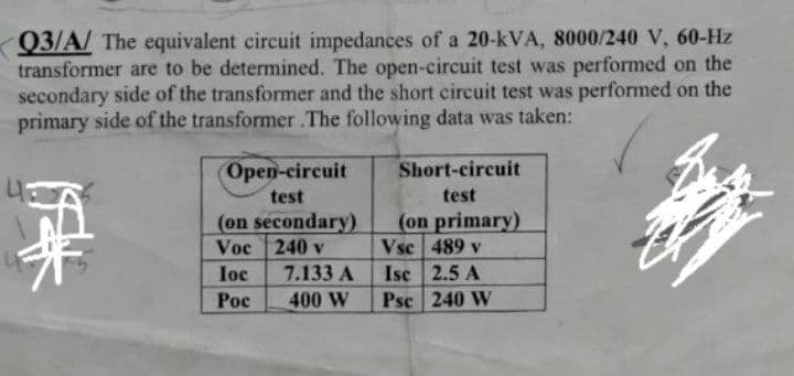 Q3/A/ The equivalent circuit impedances of a 20-kVA, 8000/240 V, 60-Hz
transformer are to be determined. The open-circuit test was performed on the
secondary side of the transformer and the short circuit test was performed on the
primary side of the transformer .The following data was taken:
Open-circuit
Short-circuit
test
test
(on secondary)
Voc 240 v
(on primary)
Vsc 489 v
Isc 2.5 A
Psc 240 W
loc
7.133 A
Poc
400 W
