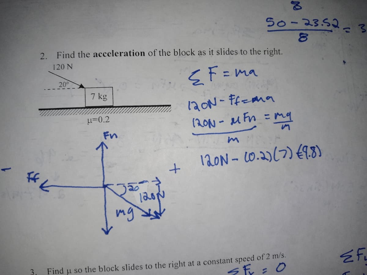 FfK
3.
2. Find the acceleration of the block as it slides to the right.
120 N
{F=ma
20°
7 kg
μ=0.2
Fn
120μ
мужи
mg
+
50-23.52= 3
8
120N-Ff=ma
120N-MFn = my
NO
120N- (0.2) (7) (9.8)
Find u so the block slides to the right at a constant speed of 2 m/s.
SF = 0
EFL