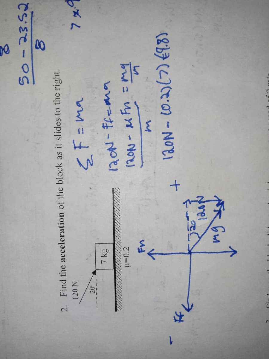 2. Find the acceleration of the block as it slides to the right.
120 N
{F=ma
20⁰
к
If K
7 kg
μ=0.2
Fn
mg
1200
50-23.52
8
+
120N-Ff=ma
120N - MFn = my
z malo
120N - (0.2) (7) (9.8)
7x9