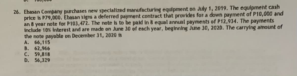 26. Ebasan Company purchases new specialized manufacturing equipment on July 1, 2019. The equipment cash
price is P79,000. Ebasan signs a deferred payment contract that provides for a down payment of P10,000 and
an 8 year note for P103,472. The note is to be paid in 8 equal annual payments of P12,934. The payments
include 10% interest and are made on June 30 of each year, beginning June 30, 2020. The carrying amount of
the note payable on December 31, 2020 is
A. 66,115
B. 62,966
C. 59,818
D. 56,329