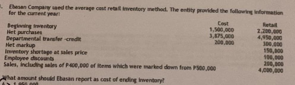 . Ebasan Company used the average cost retail inventory method. The entity provided the following information
for the current year:
Cost
Retail
1,500,000
2,200,000
Beginning inventory
Net purchases
3,875,000
4,950,000
Departmental transfer -credit
200,000
300,000
Net markup
150,000
Inventory shortage at sales price
100,000
Employee discounts
200,000
Sales, including sales of P400,000 of items which were marked down from P500,000
4,000,000
What amount should Ebasan report as cost of ending inventory?
61.950.000