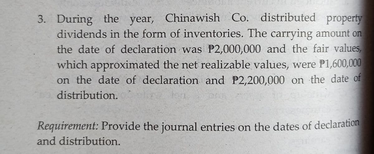 3. During the year, Chinawish Co. distributed property
dividends in the form of inventories. The carrying amount on
the date of declaration was P2,000,000 and the fair values,
which approximated the net realizable values, were P1,600,000
on the date of declaration and P2,200,000 on the date of
distribution.
Requirement: Provide the journal entries on the dates of declaration
and distribution.
