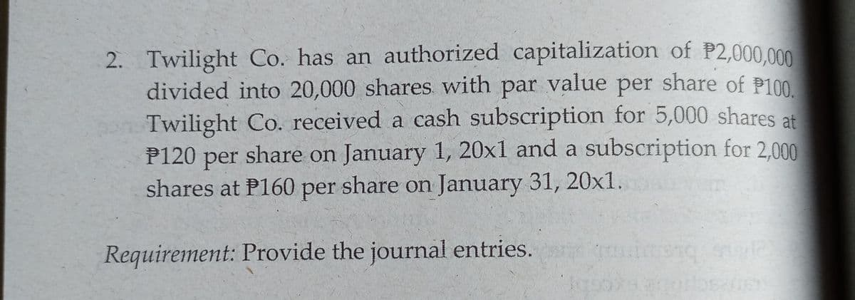 2. Twilight Co. has an authorized capitalization of P2,000.000
divided into 20,000 shares with par value per share of P100
Twilight Co. received a cash subscription for 5,000 shares at
P120 per share on January 1, 20x1 and a subscription for 2.000
shares at P160 per share on January 31, 20x1.
Requirement: Provide the journal entries.
