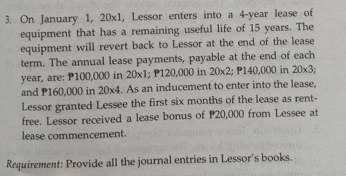 3. On January 1, 20x1, Lessor enters into a 4-year lease of
equipment that has a remaining useful life of 15 years. The
equipment will revert back to Lessor at the end of the lease
o term. The annual lease payments, payable at the end of each
year, are: P100,000 in 20x1; P120,000 in 20x2; P140,000 in 20x3;
and P160,000 in 20x4. As an inducement to enter into the lease,
Lessor granted Lessee the first six months of the lease as rent-
free. Lessor received a lease bonus of P20,000 from Lessee at
lease commencement.
Requirement: Provide all the journal entries in Lessor's books.
