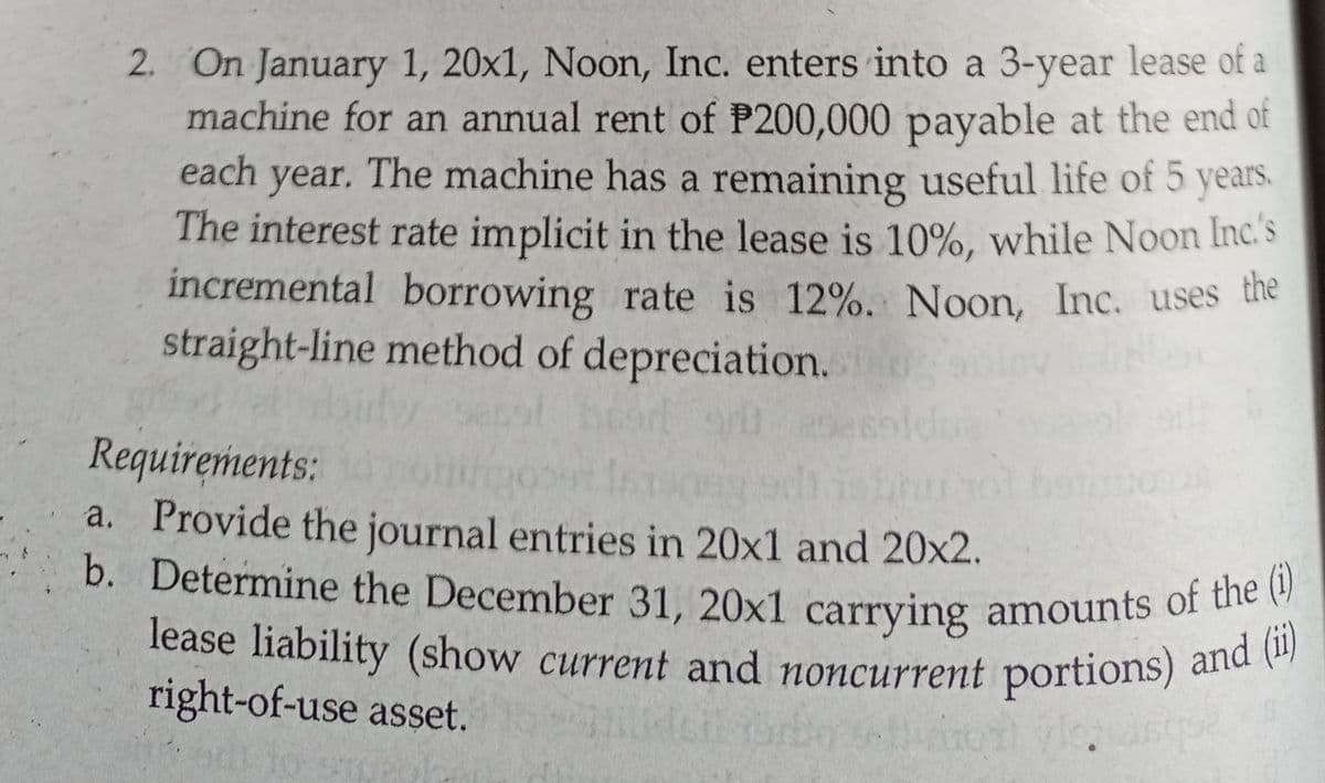 lease liability (show current and noncurrent portions) and (ii)
2. On January 1, 20x1, Noon, Inc. enters into a 3-year lease of a
machine for an annual rent of P200,000 payable at the end of
each year. The machine has a remaining useful life of 5 years.
The interest rate implicit in the lease is 10%, while Noon Inc' s
incremental borrowing rate is 12%. Noon, Inc. uses the
b. Determine the December 31, 20x1 carrying amounts of the (i)
straight-line method of depreciation.
Requirements:
a. Provide the journal entries in 20x1 and 20x2.
lease liability (show current and noncurrent portions) ane
right-of-use asset.
