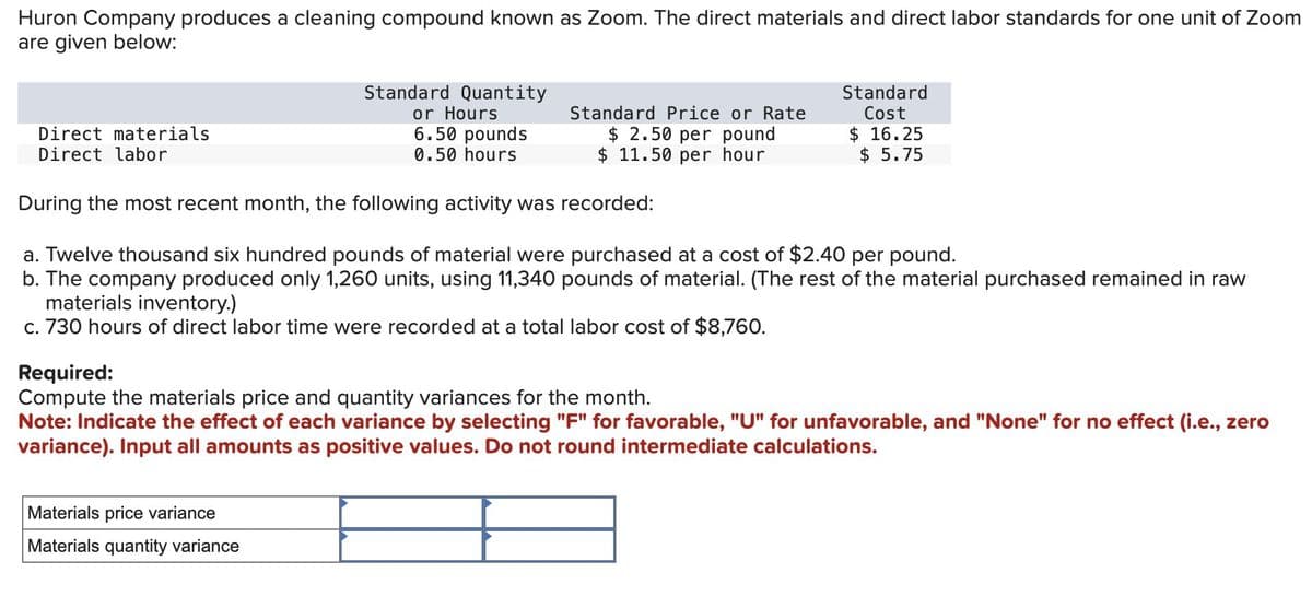 Huron Company produces a cleaning compound known as Zoom. The direct materials and direct labor standards for one unit of Zoom
are given below:
Direct materials
Direct labor
Standard Quantity
or Hours
6.50 pounds
0.50 hours
Standard Price or Rate
$ 2.50 per pound
$ 11.50 per hour
Standard
Cost
$ 16.25
$ 5.75
During the most recent month, the following activity was recorded:
a. Twelve thousand six hundred pounds of material were purchased at a cost of $2.40 per pound.
b. The company produced only 1,260 units, using 11,340 pounds of material. (The rest of the material purchased remained in raw
materials inventory.)
c. 730 hours of direct labor time were recorded at a total labor cost of $8,760.
Required:
Compute the materials price and quantity variances for the month.
Note: Indicate the effect of each variance by selecting "F" for favorable, "U" for unfavorable, and "None" for no effect (i.e., zero
variance). Input all amounts as positive values. Do not round intermediate calculations.
Materials price variance
Materials quantity variance