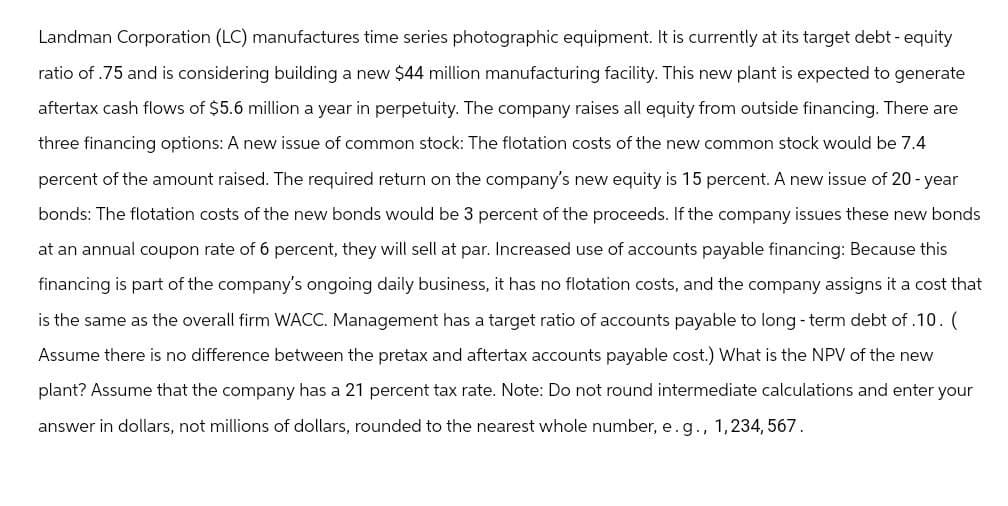 Landman Corporation (LC) manufactures time series photographic equipment. It is currently at its target debt - equity
ratio of .75 and is considering building a new $44 million manufacturing facility. This new plant is expected to generate
aftertax cash flows of $5.6 million a year in perpetuity. The company raises all equity from outside financing. There are
three financing options: A new issue of common stock: The flotation costs of the new common stock would be 7.4
percent of the amount raised. The required return on the company's new equity is 15 percent. A new issue of 20-year
bonds: The flotation costs of the new bonds would be 3 percent of the proceeds. If the company issues these new bonds
at an annual coupon rate of 6 percent, they will sell at par. Increased use of accounts payable financing: Because this
financing is part of the company's ongoing daily business, it has no flotation costs, and the company assigns it a cost that
is the same as the overall firm WACC. Management has a target ratio of accounts payable to long-term debt of .10. (
Assume there is no difference between the pretax and aftertax accounts payable cost.) What is the NPV of the new
plant? Assume that the company has a 21 percent tax rate. Note: Do not round intermediate calculations and enter your
answer in dollars, not millions of dollars, rounded to the nearest whole number, e. g., 1,234,567.