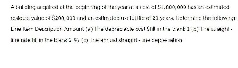 A building acquired at the beginning of the year at a cost of $1,800,000 has an estimated
residual value of $200,000 and an estimated useful life of 20 years. Determine the following:
Line Item Description Amount (a) The depreciable cost $fill in the blank 1 (b) The straight-
line rate fill in the blank 2 % (c) The annual straight-line depreciation