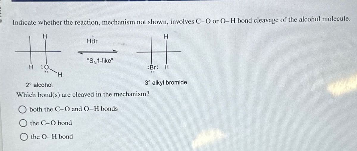 Indicate whether the reaction, mechanism not shown, involves C-O or O-H bond cleavage of the alcohol molecule.
H
HBr
H
"SN1-like"
H 0.
Br: H
H
3° alkyl bromide
2° alcohol
Which bond(s) are cleaved in the mechanism?
both the C-O and O-H bonds
the C-O bond
the O-H bond