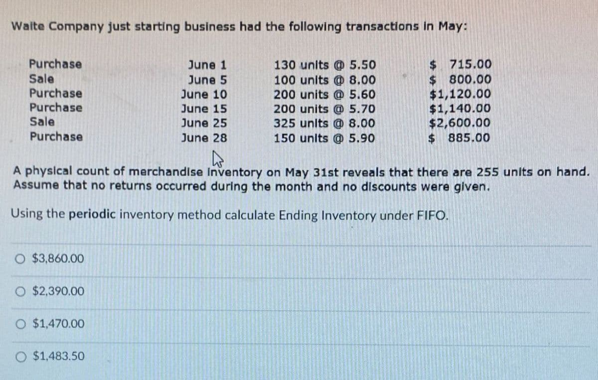 Waite Company just starting business had the following transactions in May:
Purchase
June 1
Sale
June 5
Purchase
June 10
130 units @ 5.50
100 units @ 8.00
200 units @ 5.60
$ 715.00
$
800.00
$1,120.00
Purchase
June 15
200 units @ 5.70
$1,140.00
Sale
June 25
325 units @ 8.00
$2,600.00
Purchase
June 28
150 units @ 5.90
$ 885.00
A physical count of merchandise Inventory on May 31st reveals that there are 255 units on hand.
Assume that no returns occurred during the month and no discounts were given.
Using the periodic inventory method calculate Ending Inventory under FIFO.
O $3,860.00
$2,390.00
O $1,470.00
O $1,483.50