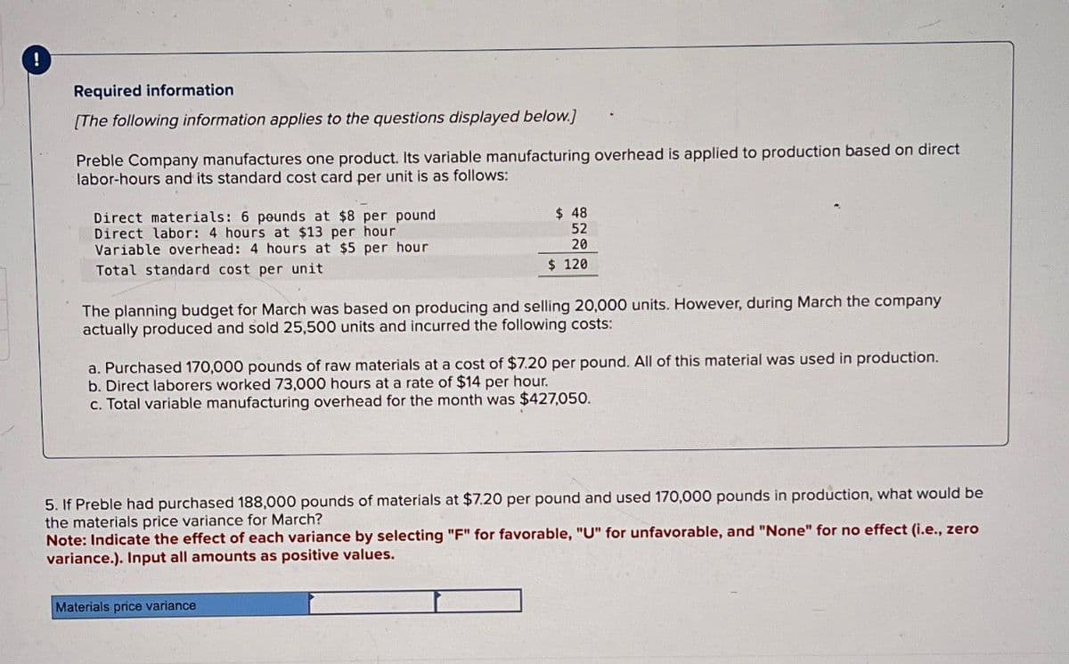 !
Required information
[The following information applies to the questions displayed below.)
Preble Company manufactures one product. Its variable manufacturing overhead is applied to production based on direct
labor-hours and its standard cost card per unit is as follows:
Direct materials: 6 pounds at $8 per pound
Direct labor: 4 hours at $13 per hour
Variable overhead: 4 hours at $5 per hour
Total standard cost per unit
$ 48
52
20
$ 120
The planning budget for March was based on producing and selling 20,000 units. However, during March the company
actually produced and sold 25,500 units and incurred the following costs:
a. Purchased 170,000 pounds of raw materials at a cost of $7.20 per pound. All of this material was used in production.
b. Direct laborers worked 73,000 hours at a rate of $14 per hour.
c. Total variable manufacturing overhead for the month was $427,050.
5. If Preble had purchased 188,000 pounds of materials at $7.20 per pound and used 170,000 pounds in production, what would be
the materials price variance for March?
Note: Indicate the effect of each variance by selecting "F" for favorable, "U" for unfavorable, and "None" for no effect (i.e., zero
variance.). Input all amounts as positive values.
Materials price variance