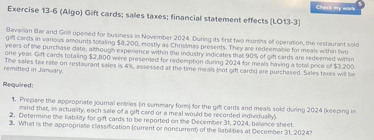 Exercise 13-6 (Algo) Gift cards; sales taxes; financial statement effects [LO13-3]
Check my work
Bavarian Bar and Grill opened for business in November 2024. During its first two months of operation, the restaurant sold
gift cards in various amounts totaling $8,200, mostly as Christmas presents. They are redeemable for meals within two
years of the purchase date, although experience within the industry indicates that 90% of gift cards are redeemed within
one year. Gift cards totaling $2,800 were presented for redemption during 2024 for meals having a total price of $3,200.
The sales tax rate on restaurant sales is 4%, assessed at the time meals (not gift cards) are purchased. Sales taxes will be
remitted in January.
Required:
1. Prepare the appropriate journal entries (in summary form) for the gift cards and meals sold during 2024 (keeping in
mind that, in actuality, each sale of a gift card or a meal would be recorded individually).
2. Determine the liability for gift cards to be reported on the December 31, 2024, balance sheet.
3. What is the appropriate classification (current or noncurrent) of the liabilities at December 31, 2024?