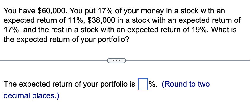 You have $60,000. You put 17% of your money in a stock with an
expected return of 11%, $38,000 in a stock with an expected return of
17%, and the rest in a stock with an expected return of 19%. What is
the expected return of your portfolio?
The expected return of your portfolio is%. (Round to two
decimal places.)