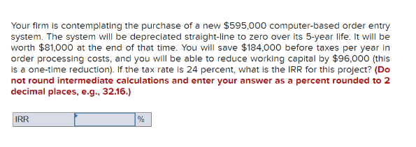 Your firm is contemplating the purchase of a new $595,000 computer-based order entry
system. The system will be depreciated straight-line to zero over its 5-year life. It will be
worth $81,000 at the end of that time. You will save $184,000 before taxes per year in
order processing costs, and you will be able to reduce working capital by $96,000 (this
is a one-time reduction). If the tax rate is 24 percent, what is the IRR for this project? (Do
not round intermediate calculations and enter your answer as a percent rounded to 2
decimal places, e.g., 32.16.)
IRR
%