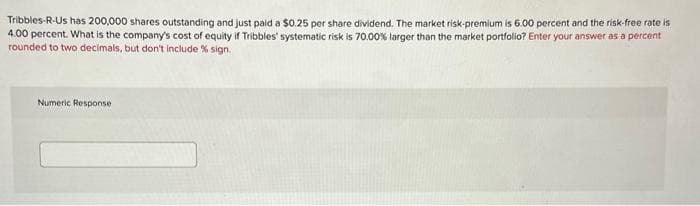 Tribbles-R-Us has 200,000 shares outstanding and just paid a $0.25 per share dividend. The market risk-premium is 6.00 percent and the risk-free rate is
4.00 percent. What is the company's cost of equity if Tribbles' systematic risk is 70.00% larger than the market portfolio? Enter your answer as a percent
rounded to two decimals, but don't include % sign.
Numeric Response