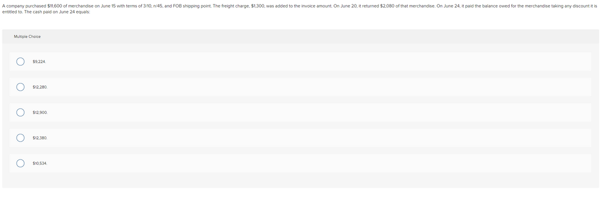 A company purchased $11,600 of merchandise on June 15 with terms of 3/10, n/45, and FOB shipping point. The freight charge, $1,300, was added to the invoice amount. On June 20, it returned $2,080 of that merchandise. On June 24, it paid the balance owed for the merchandise taking any discount it is
entitled to. The cash paid on June 24 equals:
Multiple Choice
$9,224.
$12,280.
$12,900.
$12,380.
$10,534.
