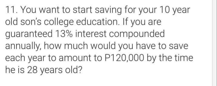 11. You want to start saving for your 10 year
old son's college education. If you are
guaranteed 13% interest compounded
annually, how much would you have to save
each year to amount to P120,000 by the time
he is 28 years old?
