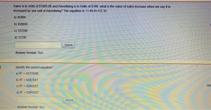 Sales is in Units of $1000.00 and Advertising is in Units of $100, what is the value of sales increase when we say it is
increased by one unit of Advertising? The equation is: Y-45.9+123.3Xx
a) 45900
b) 459000
c) 123300
d) 12330
Submit
Answer format: Text
Identify the correct equation?
a) R= SST/SSR
b) R - SSE/SST
c) R- SSR/SST
Atte
d) R- SSPISST
Submit
Answer format: Text
