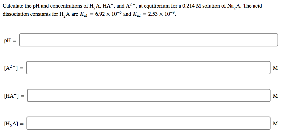 Calculate the pH and concentrations of H, A, HA¯, and A² -, at equilibrium for a 0.214 M solution of Na, A. The acid
dissociation constants for H, A are Ka1 = 6.92 x 10-5 and K2 = 2.53 x 10-9.
pH :
[A? -] =
M
[HA-] =
[H,A] =
M
