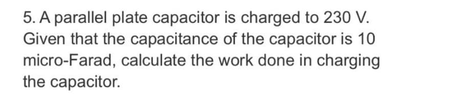 5. A parallel plate capacitor is charged to 230 V.
Given that the capacitance of the capacitor is 10
micro-Farad, calculate the work done in charging
the capacitor.
