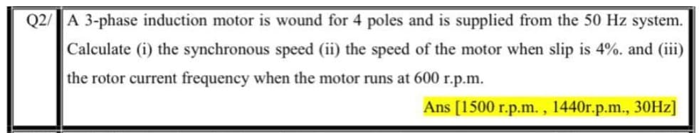 Q2/ A 3-phase induction motor is wound for 4 poles and is supplied from the 50 Hz system.
Calculate (i) the synchronous speed (ii) the speed of the motor when slip is 4%. and (iii)
the rotor current frequency when the motor runs at 600 r.p.m.
Ans [1500 r.p.m. , 1440r.p.m., 30HZ]
