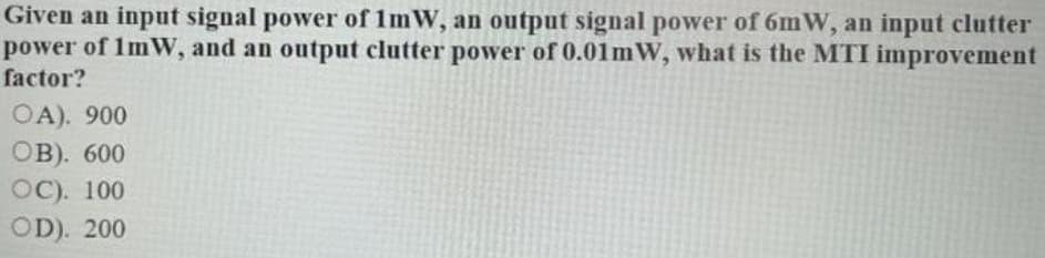 Given an input signal power of 1mW, an output signal power of 6mW, an input clutter
power of 1mW, and an output clutter power of 0.01mW, what is the MTI improvement
factor?
OA). 900
ов). 600
ОС). 100
OD). 200
