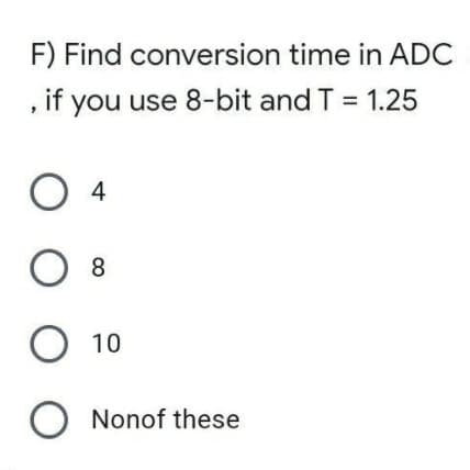 F) Find conversion time in ADC
, if you use 8-bit and T = 1.25
4
8
10
O Nonof these
O O
