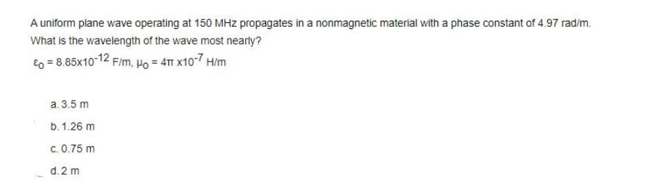 A uniform plane wave operating at 150 MHz propagates in a nonmagnetic material with a phase constant of 4.97 rad/m.
What is the wavelength of the wave most nearly?
Eo = 8.85x10-12 F/m, Po = 4T x10-7 H/m
a. 3.5 m
b. 1.26 m
c. 0.75 m
d. 2 m
