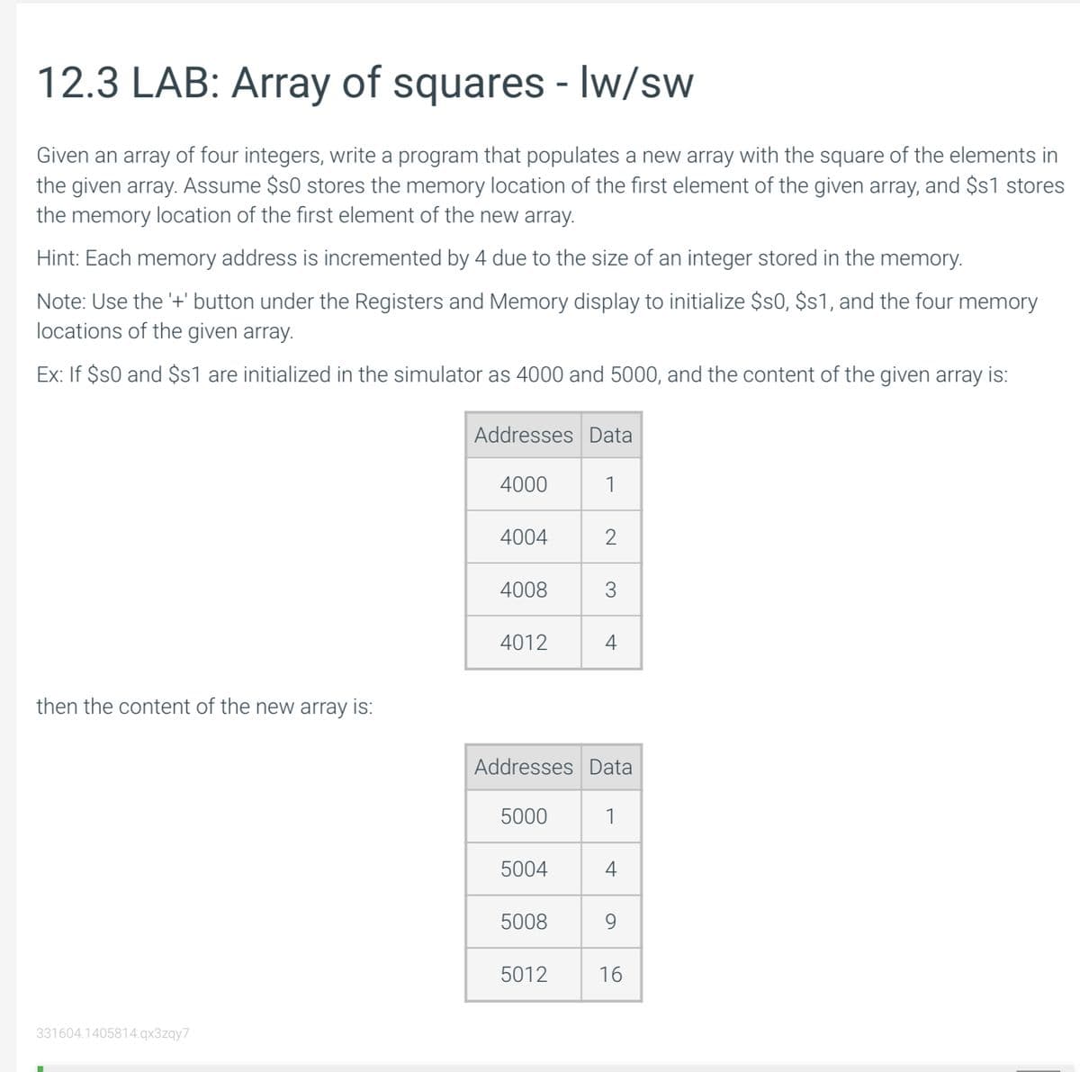 12.3 LAB: Array of squares - Iw/sw
Given an array of four integers, write a program that populates a new array with the square of the elements in
the given array. Assume $s0 stores the memory location of the first element of the given array, and $s1 stores
the memory location of the first element of the new array.
Hint: Each memory address is incremented by 4 due to the size of an integer stored in the memory.
Note: Use the '+' button under the Registers and Memory display to initialize $50, $s1, and the four memory
locations of the given array.
Ex: If $s0 and $s1 are initialized in the simulator as 4000 and 5000, and the content of the given array is:
then the content of the new array is:
331604.1405814.qx3zqy7
Addresses Data
4000
4004
4008
4012
5000
5004
5008
1
Addresses Data
1
5012
2
3
4
4
9
16