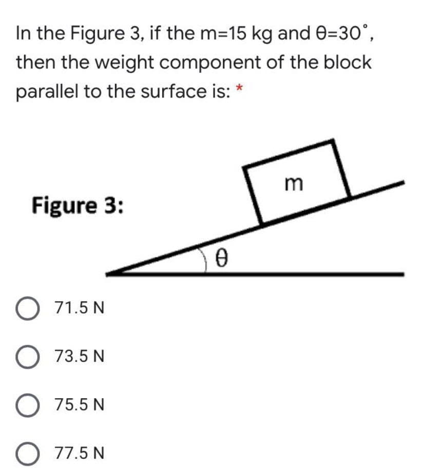 In the Figure 3, if the m=15 kg and 0=30°,
then the weight component of the block
parallel to the surface is: *
m
Figure 3:
O 71.5 N
O 73.5 N
O 75.5 N
O 77.5 N
