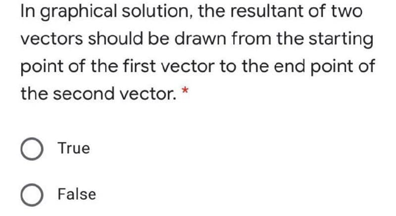 In graphical solution, the resultant of two
vectors should be drawn from the starting
point of the first vector to the end point of
the second vector. *
True
O False
