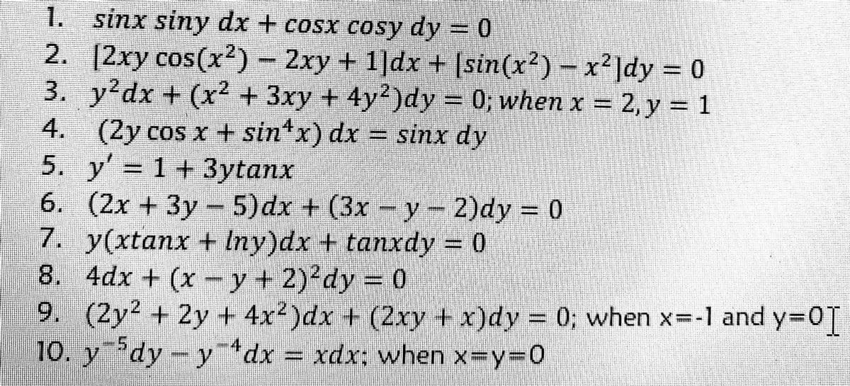 1. sinx siny dx + cosx cosy dy = 0
2. [2xy cos(x')- 2xy + 1]dx + sin(x²) -x']dy 0
3. y'dx + (x² + 3xy + 4y2)dy = 0; when x = 2, y = 1
4. = sinx dy
(2y cos x + sin*x) dx
5. y' 1+3ytanx
6. (2x +3y - 5)dx + (3x -y-2)dy 0
7. y(xtanx + Iny)dx + tanxdy = 0
8. 4dx + (x -y+ 2)'dy = 0
9. (2y² + 2y + 4x2)dx + (2xy +x)dy 0; when x--1 and y=0T
10. y dy-ydx = xdx; when x-y%3D0
