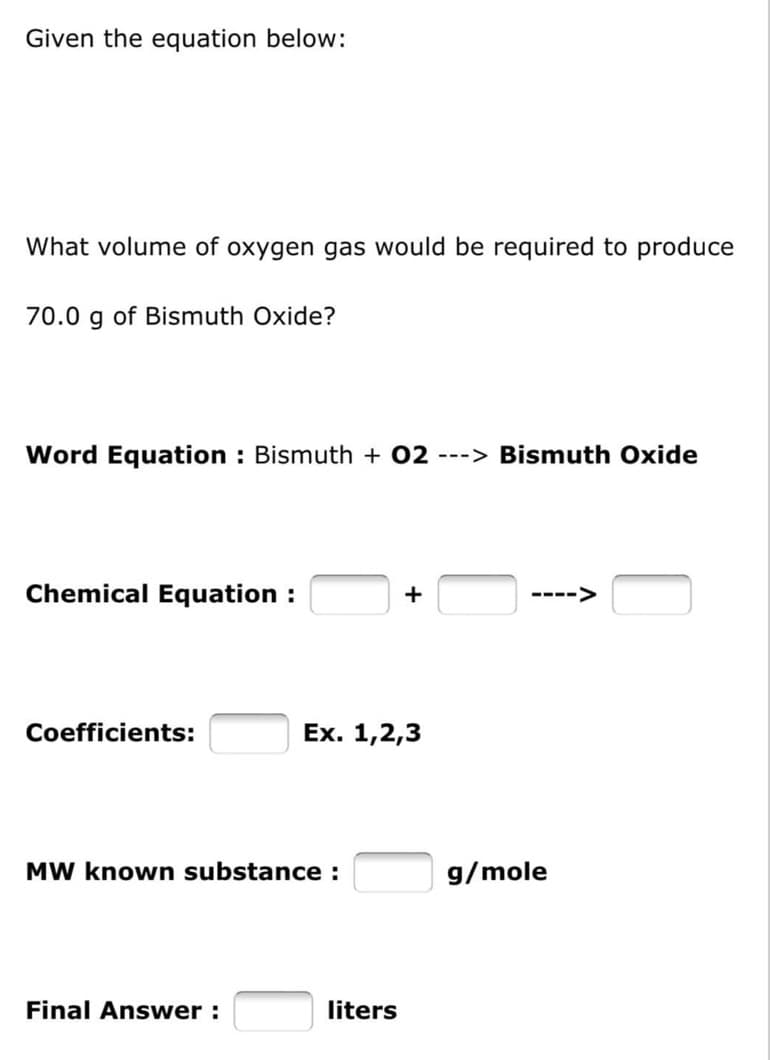 Given the equation below:
What volume of oxygen gas would be required to produce
70.0 g of Bismuth Oxide?
Word Equation : Bismuth + 02 ---> Bismuth Oxide
Chemical Equation :
+
Coefficients:
Ex. 1,2,3
MW known substance :
Final Answer:
liters
g/mole