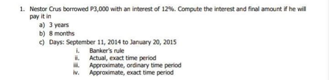 1. Nestor Crus borrowed P3,000 with an interest of 12%. Compute the interest and final amount if he will
pay it in
a) 3 years
b) 8 months
c) Days: September 11, 2014 to January 20, 2015
i.
Banker's rule
Actual, exact time period
Approximate, ordinary time period
Approximate, exact time period
iv.