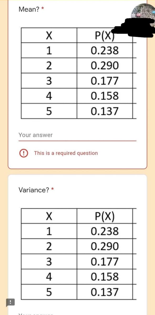 !
Mean? *
X
12345
Your answer
This is a required question
Variance? *
X
1
2345
P(X)
0.238
0.290
0.177
0.158
0.137
2
P(X)
0.238
0.290
0.177
0.158
0.137