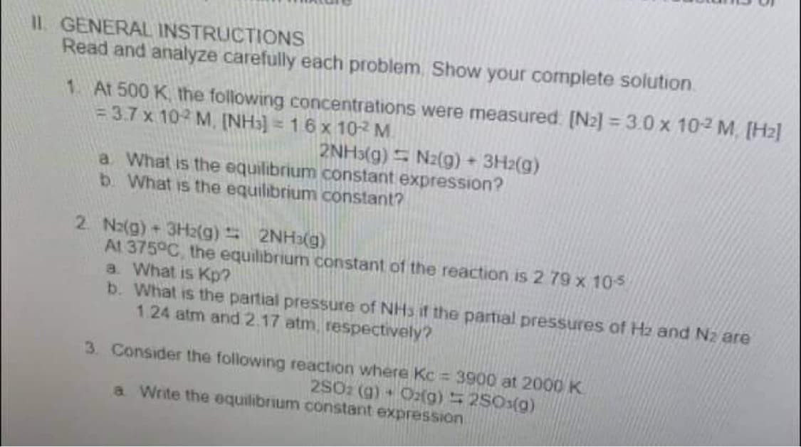II. GENERAL INSTRUCTIONS
Read and analyze carefully each problem. Show your complete solution.
1. At 500 K, the following concentrations were measured: [N2] =3.0 x 102 M [Hz]
= 3.7 x 102 M, (NH3) = 16 x 10-2² M
2NH3(g)
N2(g) + 3H2(g)
a What is the equilibrium constant expression?
b. What is the equilibrium constant?
2 N2(g) + 3H2(g) 2NH3(g)
At 375°C, the equilibrium constant of the reaction is 2 79 x 10-5
a. What is Kp?
b. What is the partial pressure of NHS if the partial pressures of H₂ and Nz are
1.24 atm and 2.17 atm, respectively?
3. Consider the following reaction where Kc = 3900 at 2000 K
2SO2 (g) + O2(g) = 250³(g)
4
a Write the equilibrium constant expression