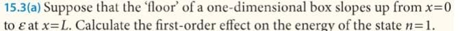 15.3(a) Suppose that the 'floor' of a one-dimensional box slopes up from x 0
to ɛ at x=L. Calculate the first-order effect on the energy of the state n=1.
