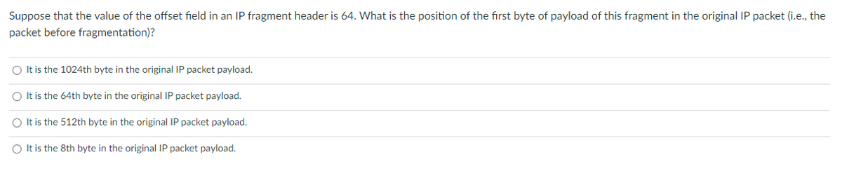 Suppose that the value of the offset field in an IP fragment header is 64. What is the position of the first byte of payload of this fragment in the original IP packet (i.e., the
packet before fragmentation)?
It is the 1024th byte in the original IP packet payload.
O It is the 64th byte in the original IP packet payload.
It is the 512th byte in the original IP packet payload.
O Itis the 8th byte in the original IP packet payload.
