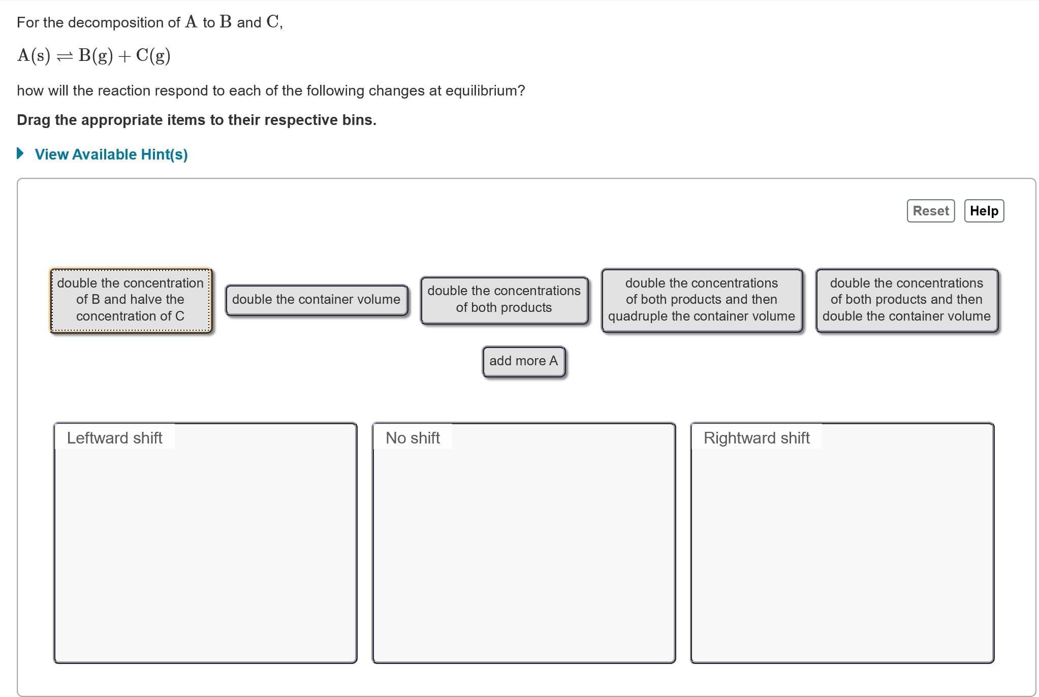 For the decomposition of A to B and C,
A(s) = B(g) + C(g)
how will the reaction respond to each of the following changes at equilibrium?
Drag the appropriate items to their respective bins.
• View Available Hint(s)
Reset
Help
double the concentration
double the concentrations
double the concentrations
double the concentrations
of B and halve the
double the container volume
of both products and then
of both products and then
of both products
quadruple the container volume
concentration of C
double the container volume
add more A
Leftward shift
Rightward shift
No shift

