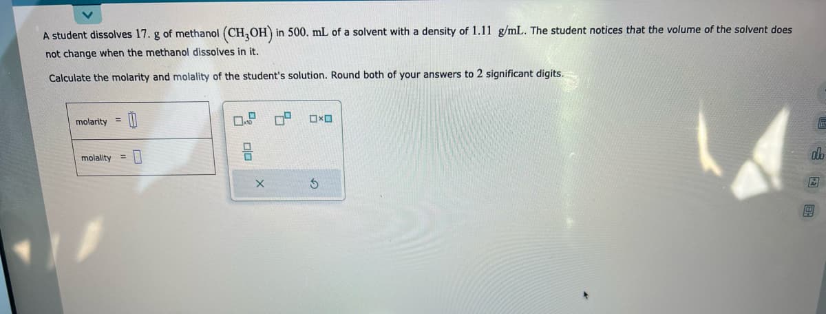 A student dissolves 17. g of methanol (CH3OH) in 500. mL of a solvent with a density of 1.11 g/mL. The student notices that the volume of the solvent does
not change when the methanol dissolves in it.
Calculate the molarity and molality of the student's solution. Round both of your answers to 2 significant digits.
molarity =
molality =
0
0
010
X
74
☐☐
3
"
do