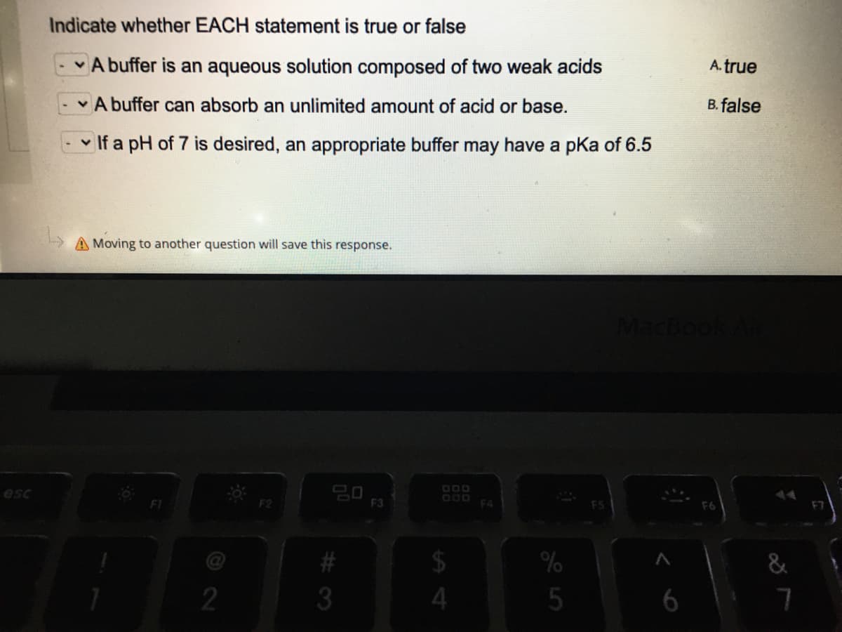 Indicate whether EACH statement is true or false
A buffer is an aqueous solution composed of two weak acids
A. true
A buffer can absorb an unlimited amount of acid or base.
B. false
- v If a pH of 7 is desired, an appropriate buffer may have a pka of 6.5
A Moving to another question will save this response.
MacBo
000
esc
F2
F3
F4
FS
F6
%
2
%# 3
