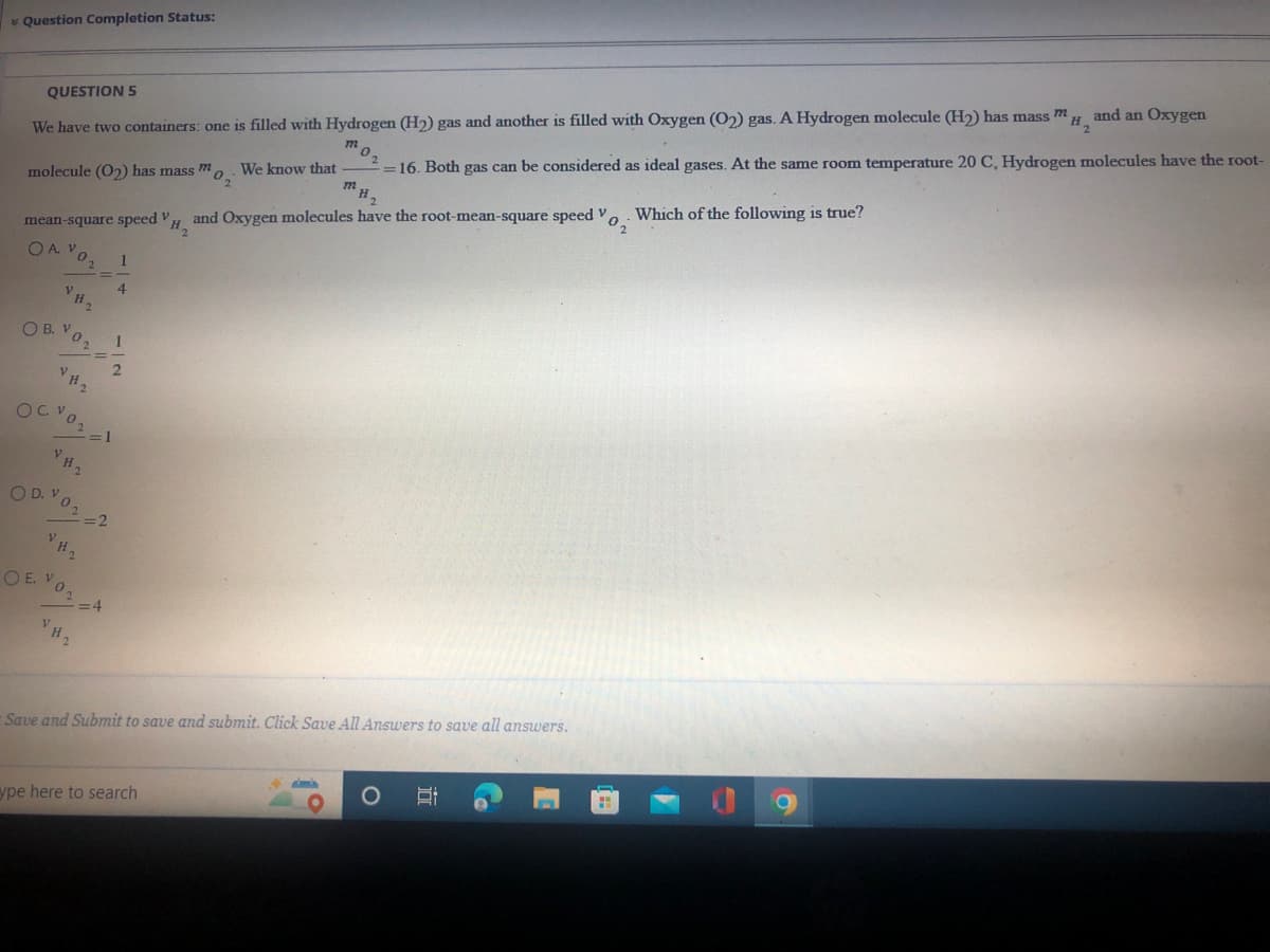 * Question Completion Status:
and an Oxygen
H.
QUESTION 5
We have two containers: one is filled with Hydrogen (H2) gas and another is filled with Oxygen (O2) gas. A Hydrogen molecule (H2) has mass m
16. Both gas can be considered as ideal gases. At the same room temperature 20 C, Hydrogen molecules have the root-
and Oxygen molecules have the root-mean-square speed V. Which of the following is true?
H2
molecule (O2) has mass m,. We know that
mean-square speed V
OA VO
1
4
OB. V02
1
OD. Vo 2
O E. Vo,
:4
VH2
-Save and Submit to save and submit. Click Save All Answers to save all answers.
ype here to search
1°
